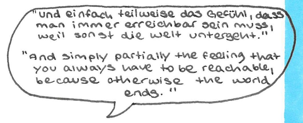 “Und einfach teilweise das Gefühl, dass man immer erreichbar 
sein muss, weil sonst die Welt untergeht.“
And simply partially the feeling that you always have to be 
reachable, because otherwise the world ends.”
